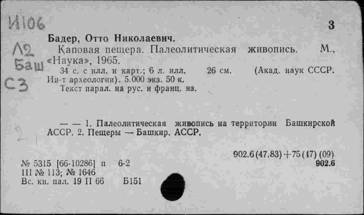 ﻿
лз.
Баш
сз
Бадер, Отто Николаевич.
Каповая пещера. Палеолитическая «Наука», 1965.
34 с. с илл. и карт.; 6 л. илл. 26 см.
Ин-т археологии). 5.000 экз. 50 к.
Текст парал. на рус. и франц, яз.
3
живопись. М.,
(Акад, наук СССР.
-------1. Палеолитическая живопись на территории Башкирской АССР. 2. Пещеры — Башкир. АССР.
№5315 [66-10286] п 6-2
III № 113; № 1646
Вс. кн. пал. 19 II 66	Б151
902.6 (47.83)+75 (17) (09)
902.6